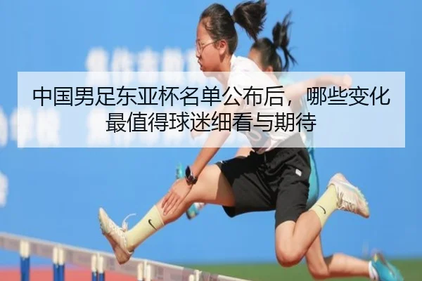 中国男足东亚杯名单公布后，哪些变化最值得球迷细看与期待
